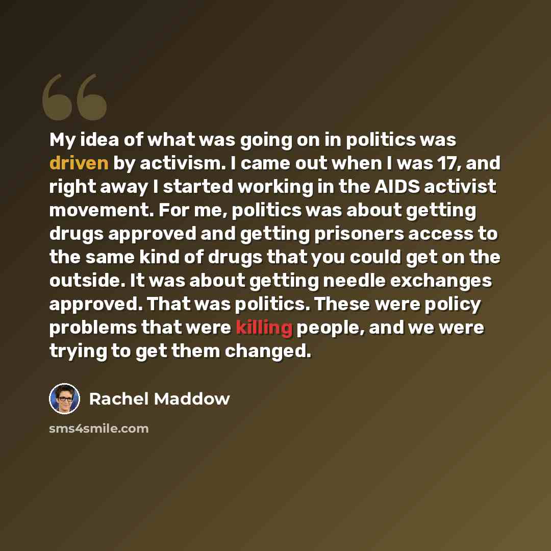 “My idea of what was going on in politics was driven by activism. I came out when I was 17, and right away I started working in the AIDS activist movement. For me, politics was about getting drugs approved and getting prisoners access to the same kind of drugs that you could get on the outside. It…” quote by Rachel Maddow