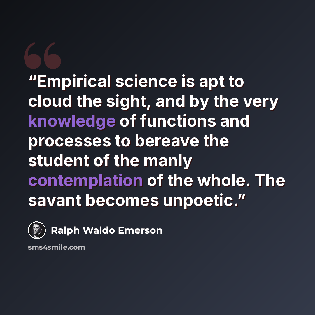 “Empirical science is apt to cloud the sight, and by the very knowledge of functions and processes to bereave the student of the manly contemplation of the whole. The savant becomes unpoetic.” quote by Ralph Waldo Emerson