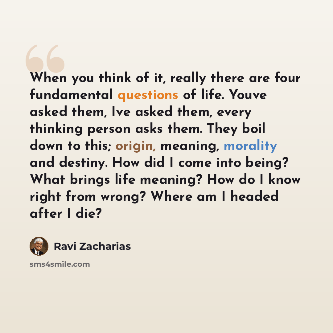 “When you think of it, really there are four fundamental questions of life. Youve asked them, Ive asked them, every thinking person asks them. They boil down to this; origin, meaning, morality and destiny. How did I come into being? What brings life meaning? How do I know right from wrong? Where am…” quote by Ravi Zacharias