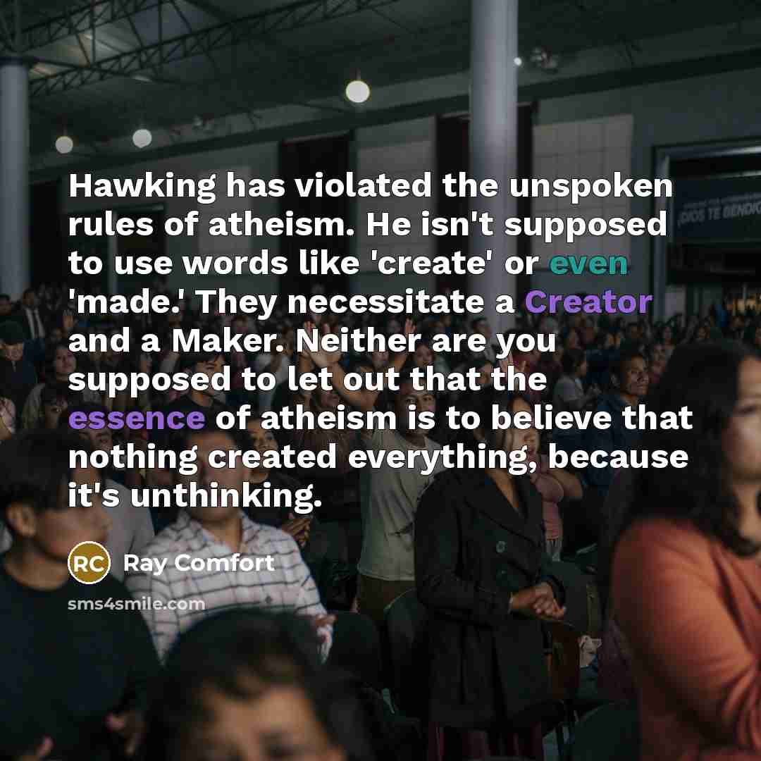 “Hawking has violated the unspoken rules of atheism. He isn't supposed to use words like 'create' or even 'made.' They necessitate a Creator and a Maker. Neither are you supposed to let out that the essence of atheism is to believe that nothing created everything, because it's unthinking.” quote by Ray Comfort