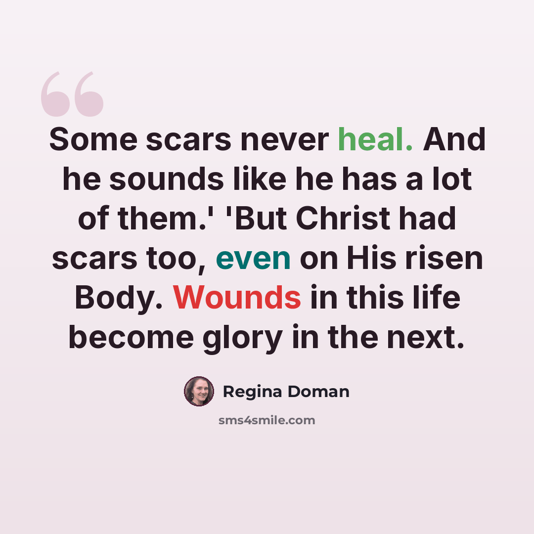 “Some scars never heal. And he sounds like he has a lot of them.' 'But Christ had scars too, even on His risen Body. Wounds in this life become glory in the next.” quote by Regina Doman