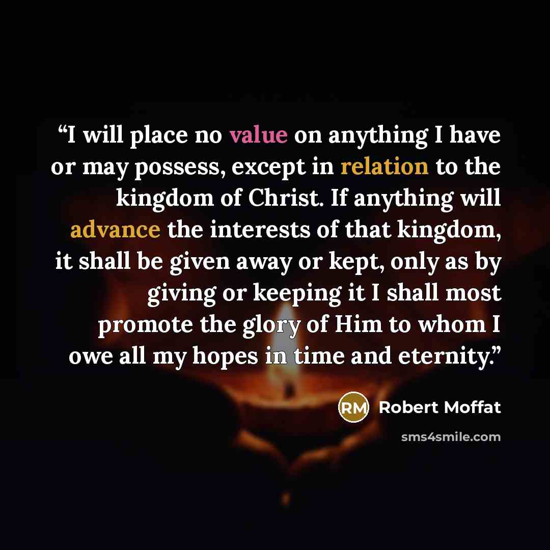 “I will place no value on anything I have or may possess, except in relation to the kingdom of Christ. If anything will advance the interests of that kingdom, it shall be given away or kept, only as by giving or keeping it I shall most promote the glory of Him to whom I owe all my hopes in time and…” quote by Robert Moffat