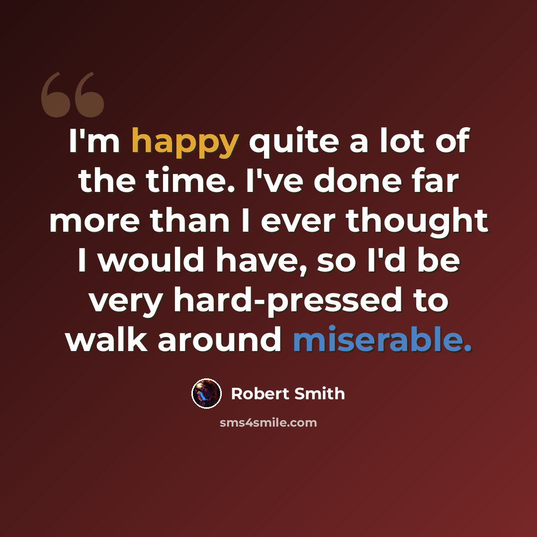 “I'm happy quite a lot of the time. I've done far more than I ever thought I would have, so I'd be very hard-pressed to walk around miserable.” quote by Robert Smith