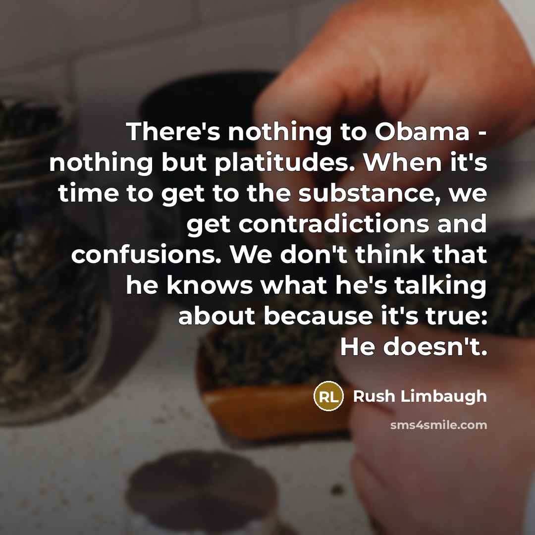 “There's nothing to Obama - nothing but platitudes. When it's time to get to the substance, we get contradictions and confusions. We don't think that he knows what he's talking about because it's true: He doesn't.” quote by Rush Limbaugh