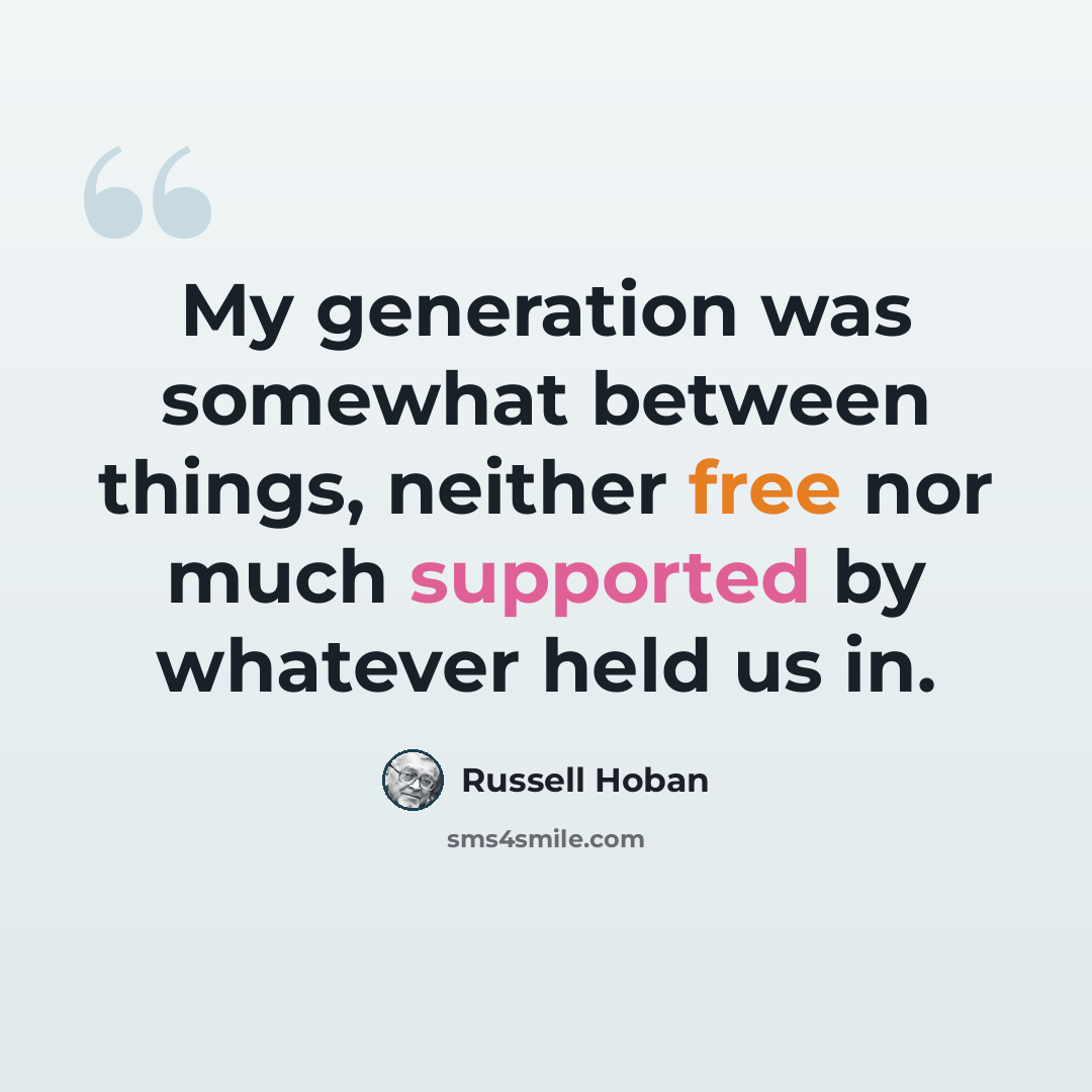 “My generation was somewhat between things, neither free nor much supported by whatever held us in.” quote by Russell Hoban