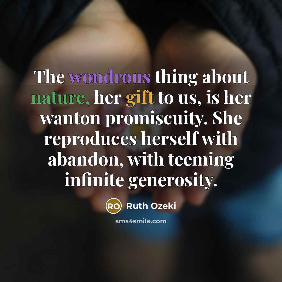 “The wondrous thing about nature, her gift to us, is her wanton promiscuity. She reproduces herself with abandon, with teeming infinite generosity.” quote by Ruth Ozeki
