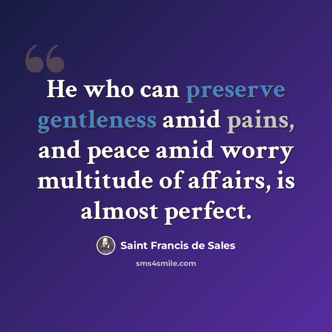 “He who can preserve gentleness amid pains, and peace amid worry multitude of affairs, is almost perfect.” quote by Saint Francis de Sales