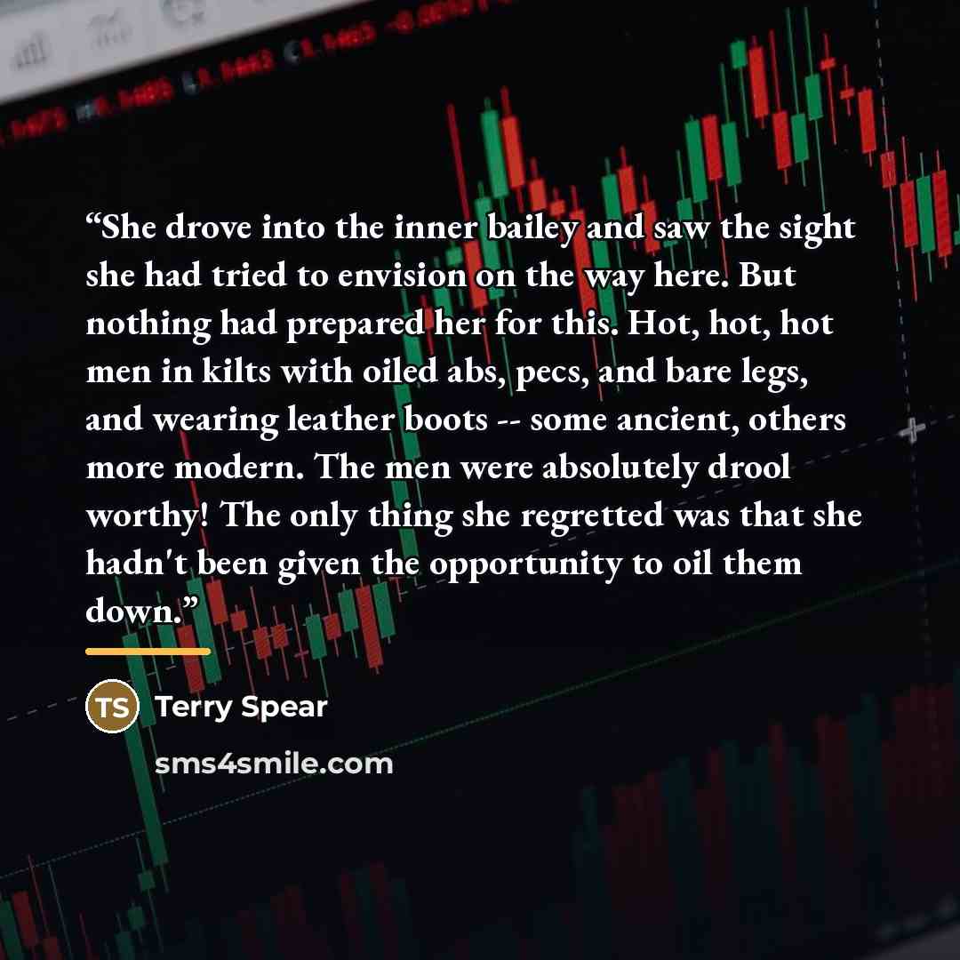“She drove into the inner bailey and saw the sight she had tried to envision on the way here. But nothing had prepared her for this. Hot, hot, hot men in kilts with oiled abs, pecs, and bare legs, and wearing leather boots -- some ancient, others more modern. The men were absolutely drool worthy!…” quote by Terry Spear