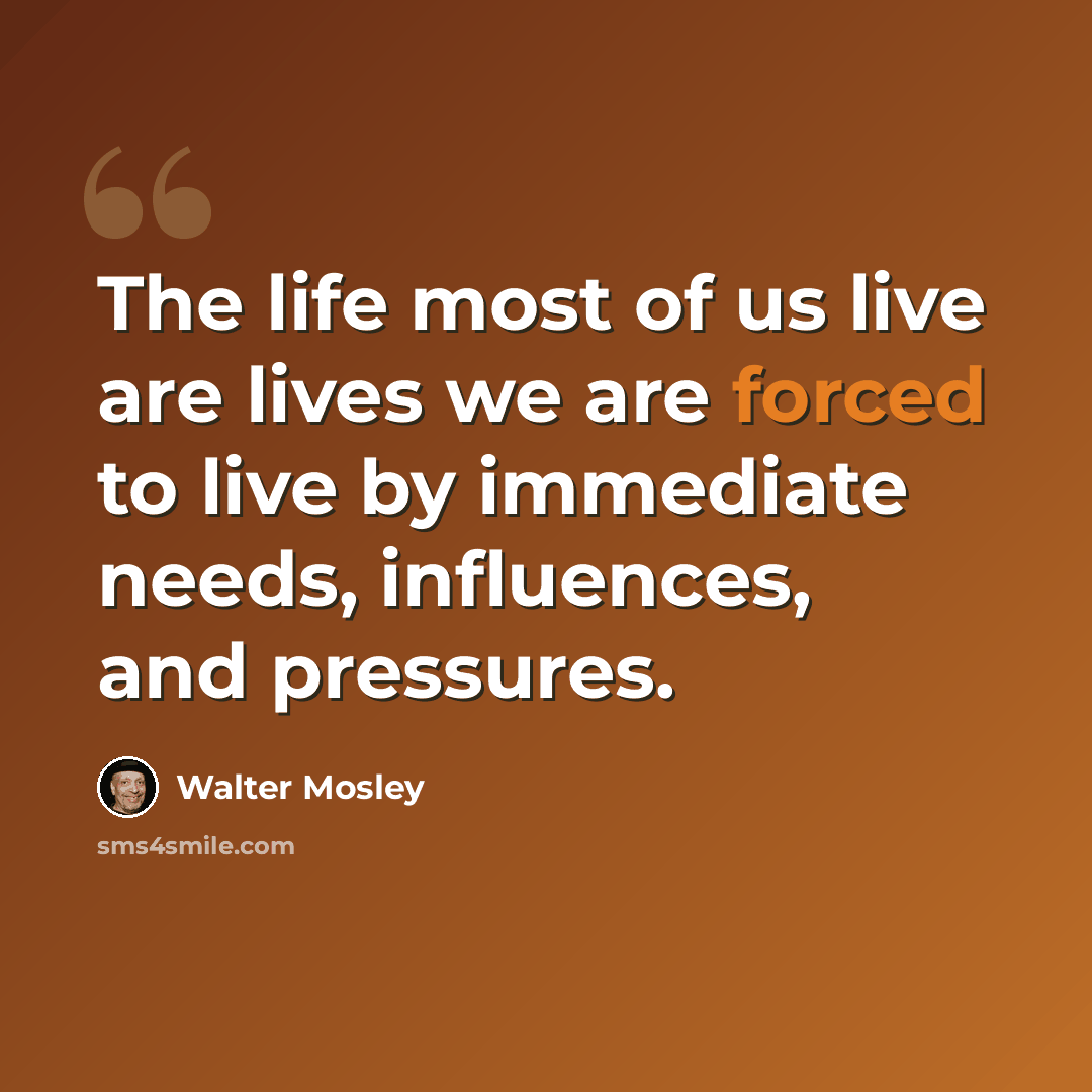 “The life most of us live are lives we are forced to live by immediate needs, influences, and pressures.” quote by Walter Mosley