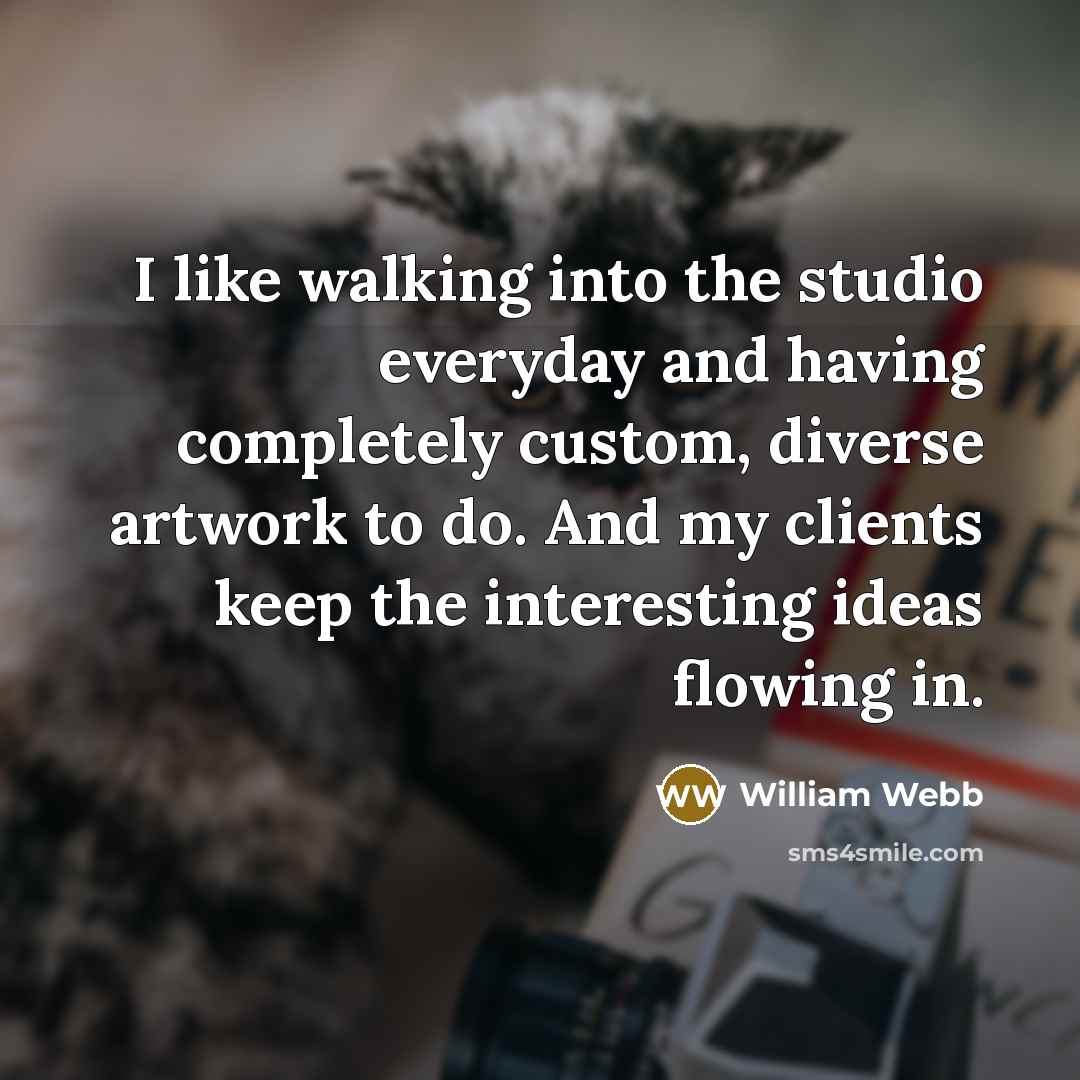 “I like walking into the studio everyday and having completely custom, diverse artwork to do. And my clients keep the interesting ideas flowing in.” quote by William Webb