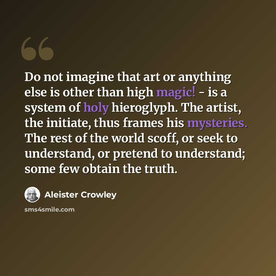 “Do not imagine that art or anything else is other than high magic! - is a system of holy hieroglyph. The artist, the initiate, thus frames his mysteries. The rest of the world scoff, or seek to understand, or pretend to understand; some few obtain the truth.” quote by Aleister Crowley