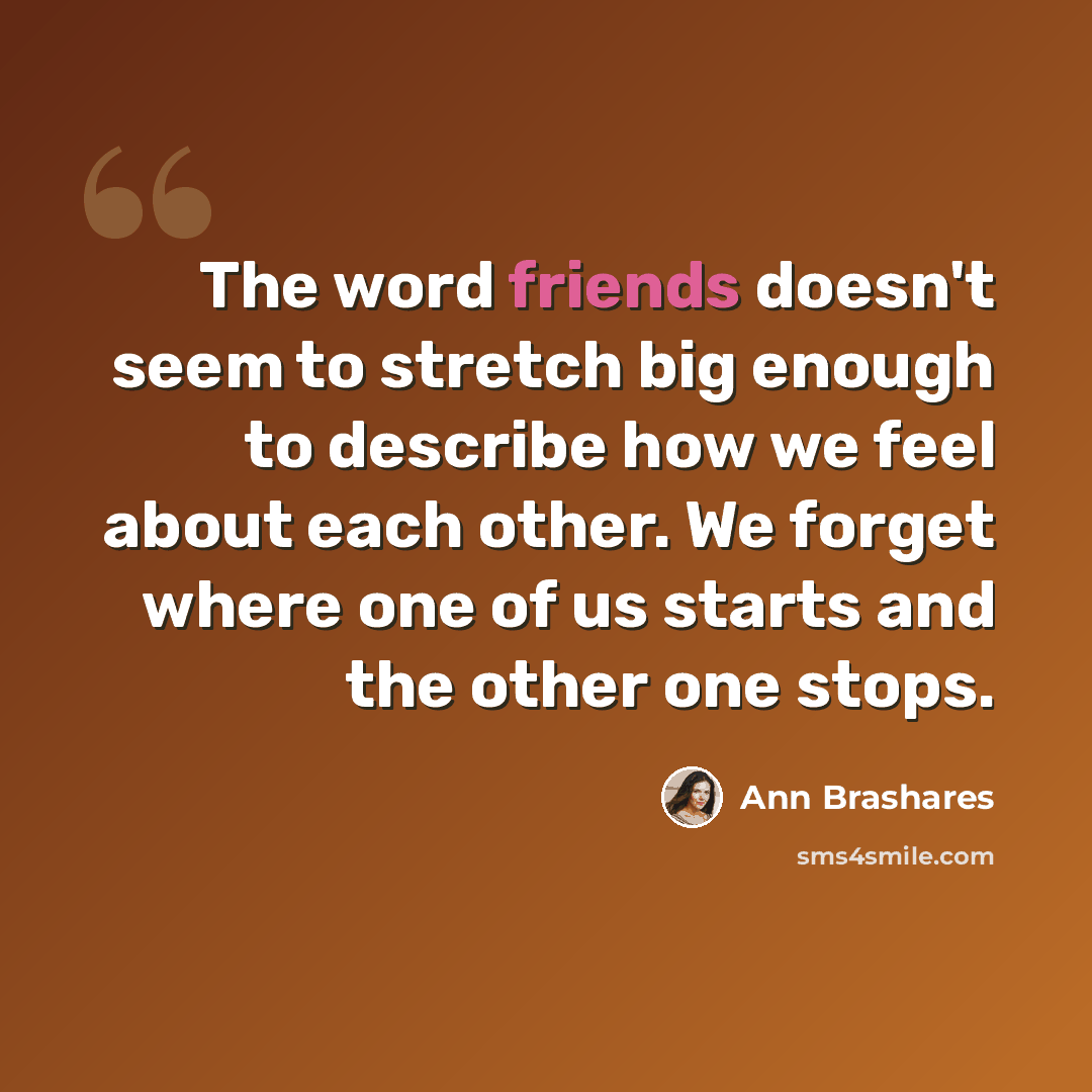 “The word friends doesn't seem to stretch big enough to describe how we feel about each other. We forget where one of us starts and the other one stops.” quote by Ann Brashares