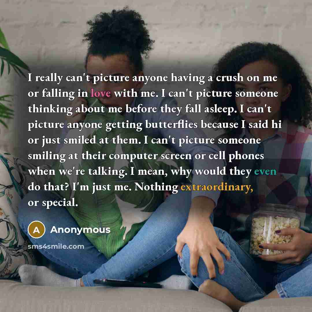 “I really can't picture anyone having a crush on me or falling in love with me. I can't picture someone thinking about me before they fall asleep. I can't picture anyone getting butterflies because I said hi or just smiled at them. I can't picture someone smiling at their computer screen or cell…” quote by Anonymous