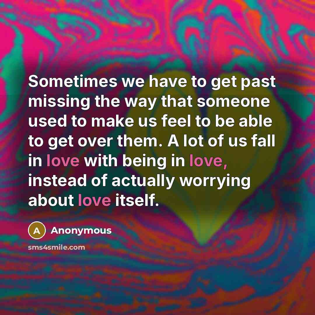 “Sometimes we have to get past missing the way that someone used to make us feel to be able to get over them. A lot of us fall in love with being in love, instead of actually worrying about love itself.” quote by Anonymous