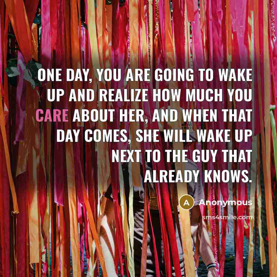 “One day, you are going to wake up and realize how much you care about her, and when that day comes, she will wake up next to the guy that already knows.” quote by Anonymous