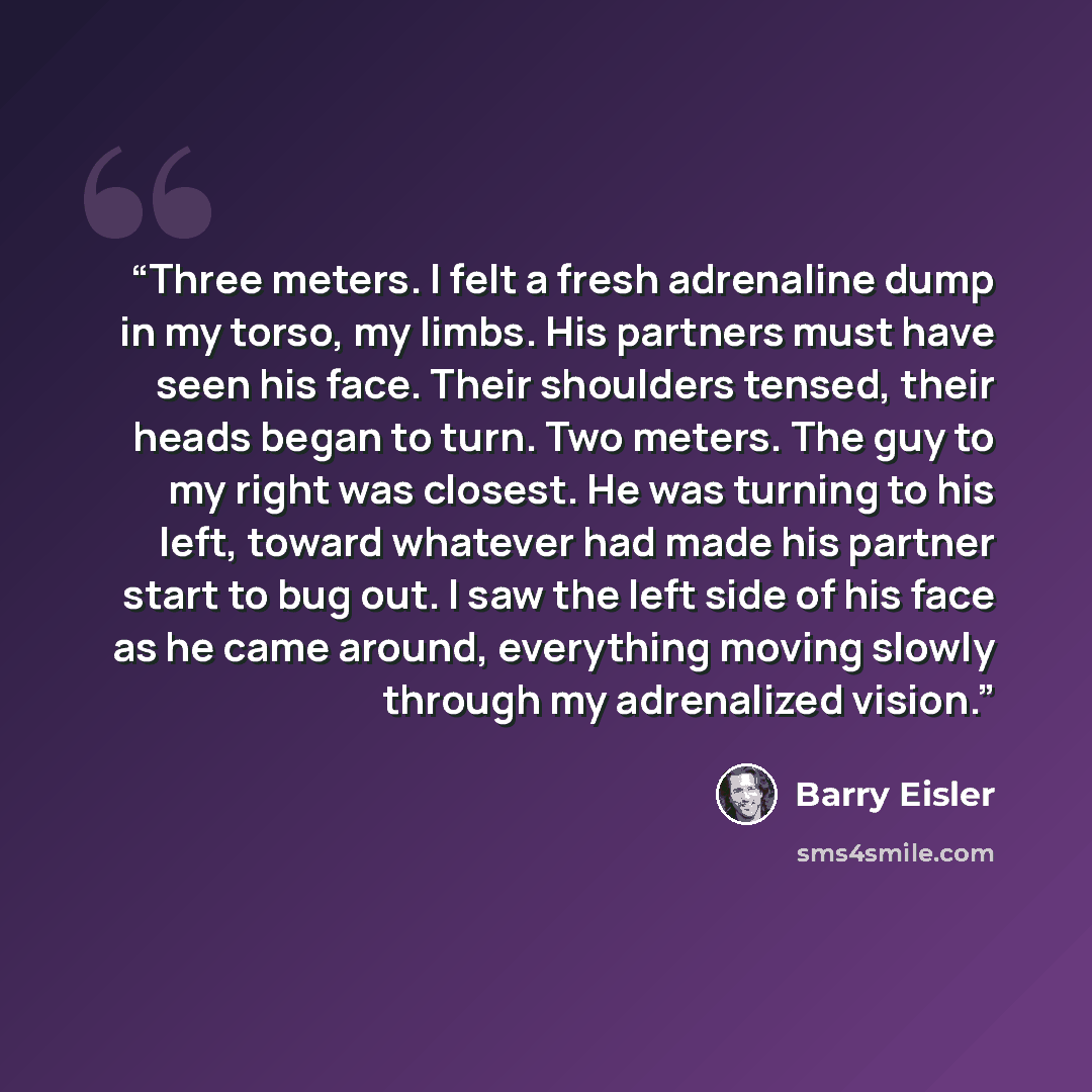 “Three meters. I felt a fresh adrenaline dump in my torso, my limbs. His partners must have seen his face. Their shoulders tensed, their heads began to turn. Two meters. The guy to my right was closest. He was turning to his left, toward whatever had made his partner start to bug out. I saw the…” quote by Barry Eisler