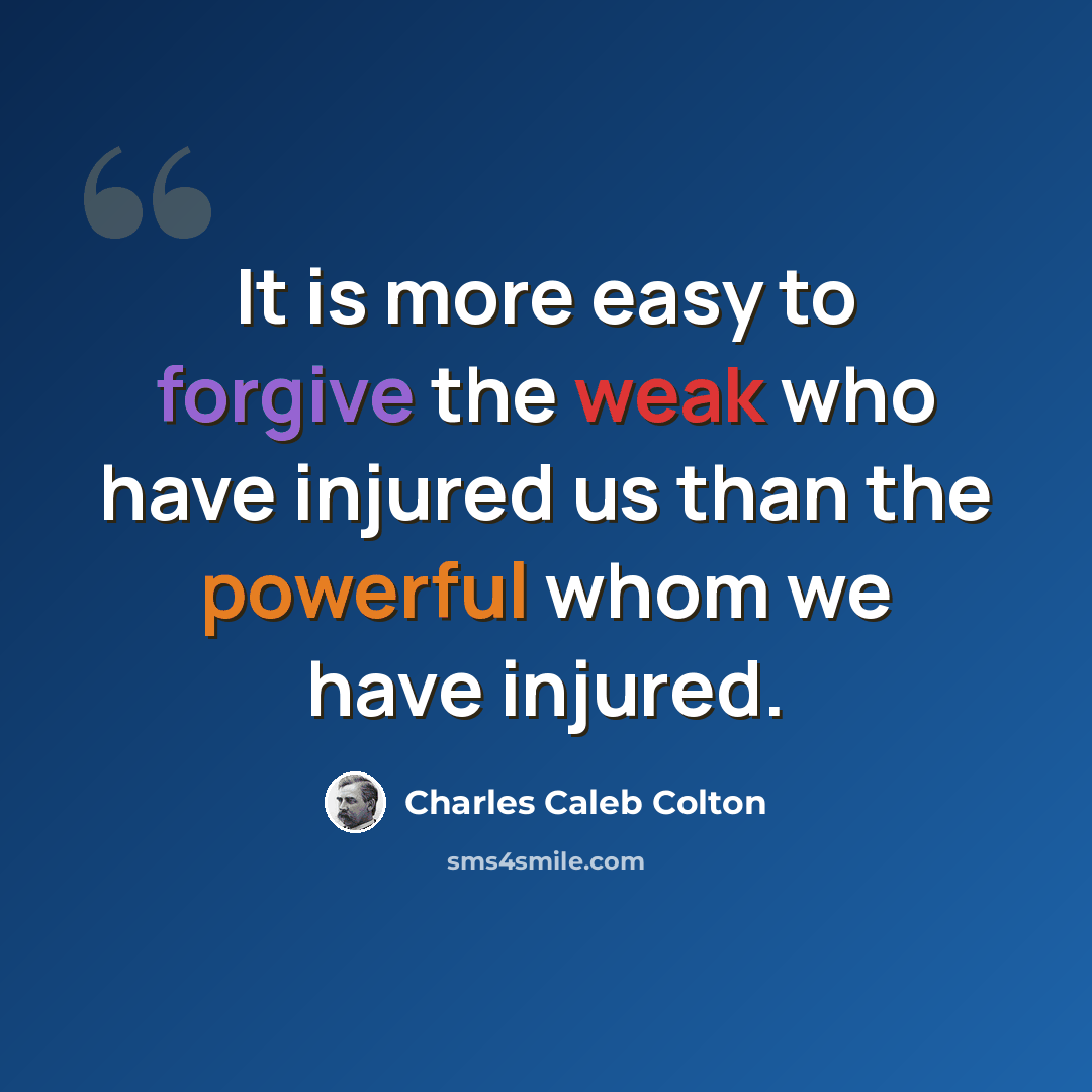 “It is more easy to forgive the weak who have injured us than the powerful whom we have injured.” quote by Charles Caleb Colton