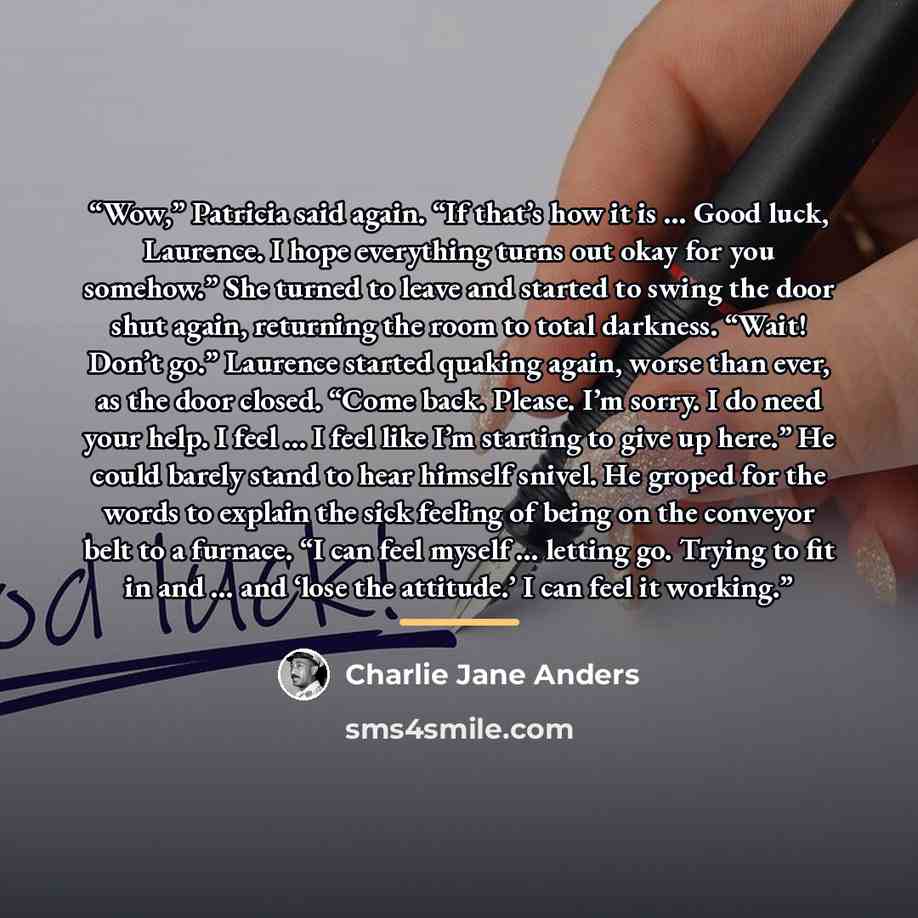 “Wow,” Patricia said again. “If that’s how it is … Good luck, Laurence. I hope everything turns out okay for you somehow.” She turned to leave and started to swing the door shut again, returning the room to total darkness. “Wait! Don’t go.” Laurence started quaking again, worse than ever, as the…” quote by Charlie Jane Anders