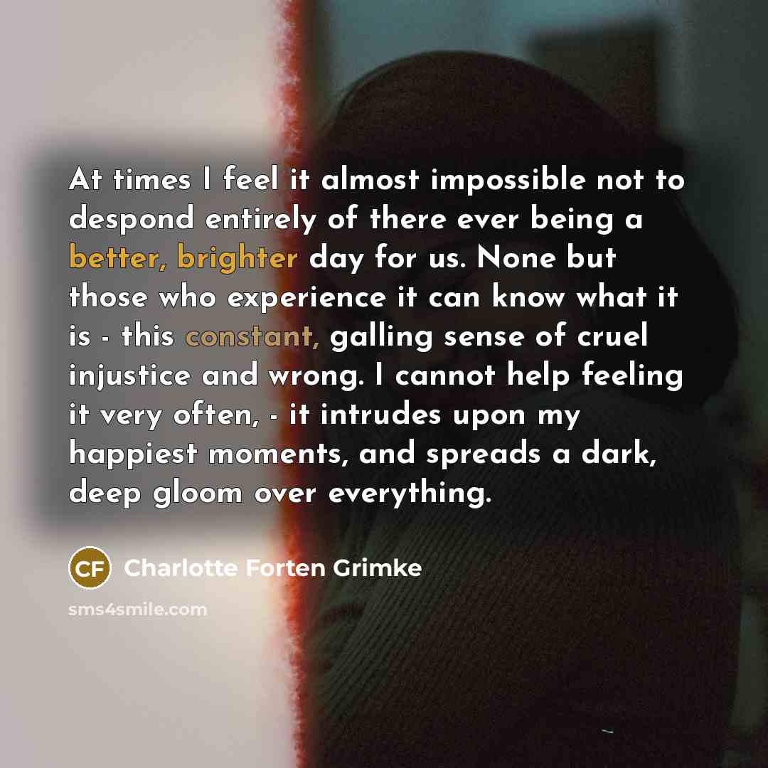 “At times I feel it almost impossible not to despond entirely of there ever being a better, brighter day for us. None but those who experience it can know what it is - this constant, galling sense of cruel injustice and wrong. I cannot help feeling it very often, - it intrudes upon my happiest…” quote by Charlotte Forten Grimke