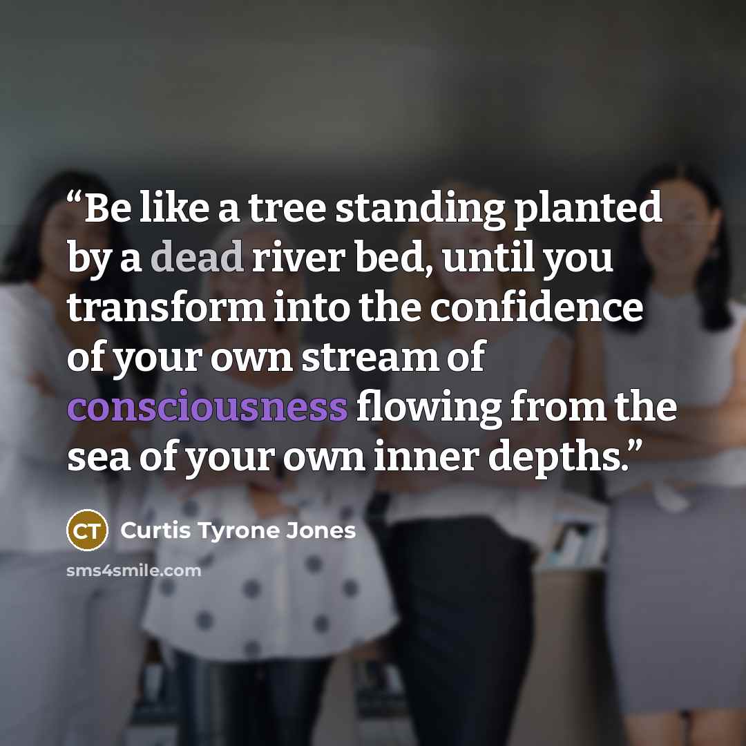 “Be like a tree standing planted by a dead river bed, until you transform into the confidence of your own stream of consciousness flowing from the sea of your own inner depths.” quote by Curtis Tyrone Jones