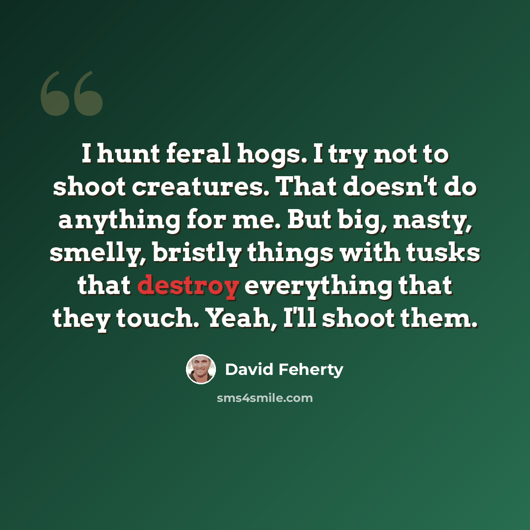 “I hunt feral hogs. I try not to shoot creatures. That doesn't do anything for me. But big, nasty, smelly, bristly things with tusks that destroy everything that they touch. Yeah, I'll shoot them.” quote by David Feherty