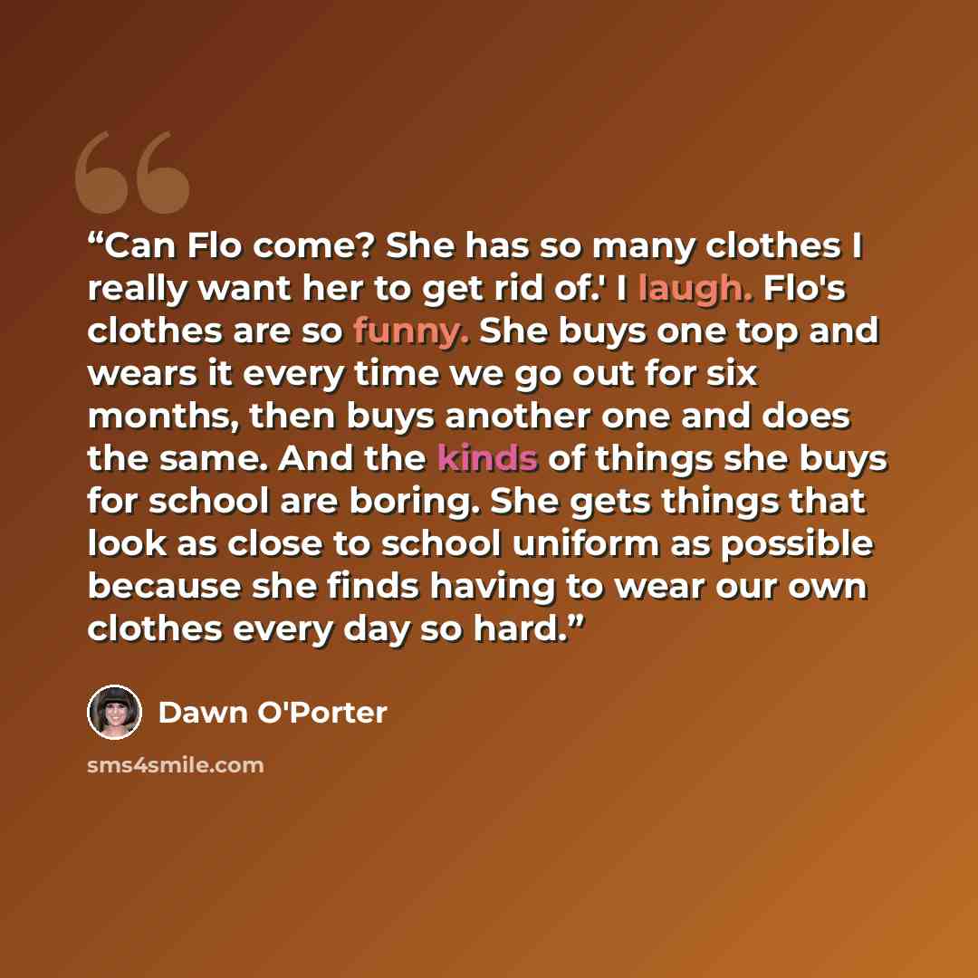 “Can Flo come? She has so many clothes I really want her to get rid of.' I laugh. Flo's clothes are so funny. She buys one top and wears it every time we go out for six months, then buys another one and does the same. And the kinds of things she buys for school are boring. She gets things that look…” quote by Dawn O'Porter