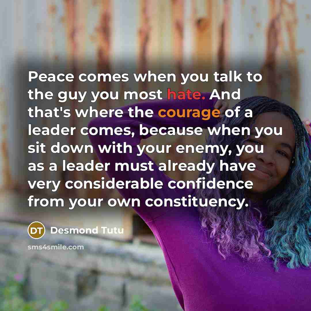 “Peace comes when you talk to the guy you most hate. And that's where the courage of a leader comes, because when you sit down with your enemy, you as a leader must already have very considerable confidence from your own constituency.” quote by Desmond Tutu
