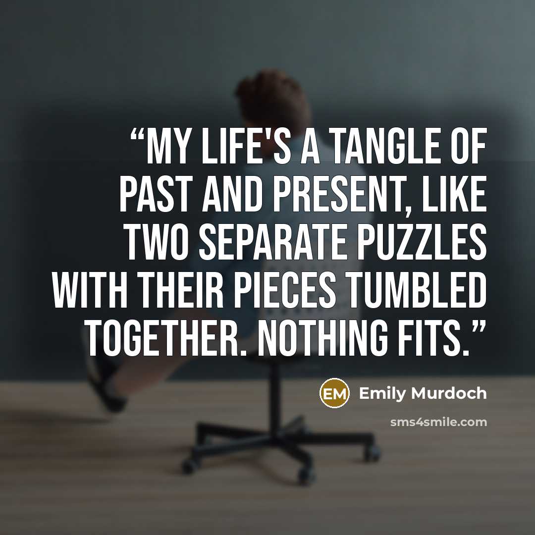 “My life's a tangle of past and present, like two separate puzzles with their pieces tumbled together. Nothing fits.” quote by Emily Murdoch