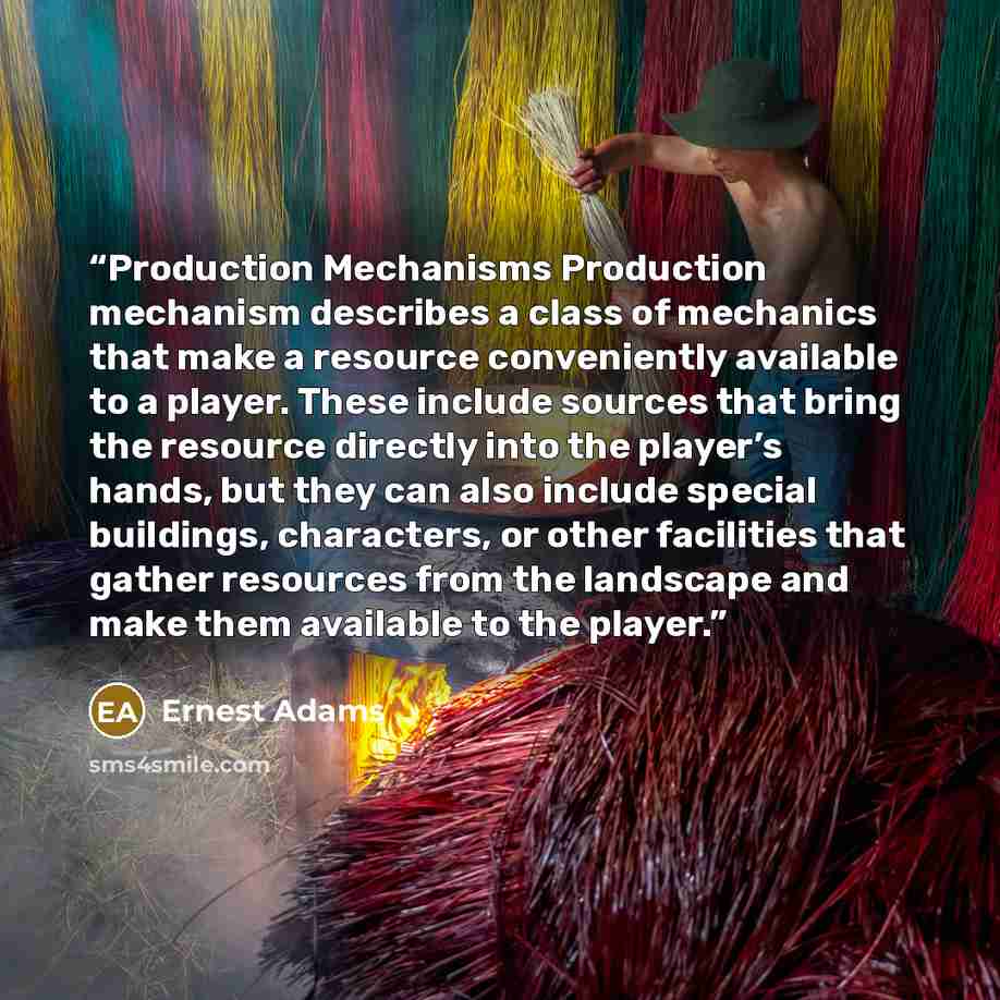 “Production Mechanisms Production mechanism describes a class of mechanics that make a resource conveniently available to a player. These include sources that bring the resource directly into the player’s hands, but they can also include special buildings, characters, or other facilities that…” quote by Ernest Adams