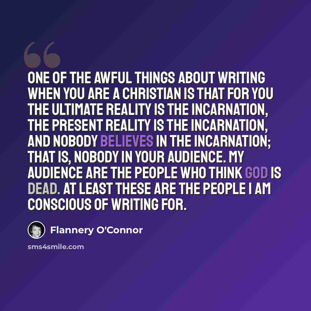 “One of the awful things about writing when you are a Christian is that for you the ultimate reality is the Incarnation, the present reality is the Incarnation, and nobody believes in the Incarnation; that is, nobody in your audience. My audience are the people who think God is dead. At least these…” quote by Flannery O'Connor