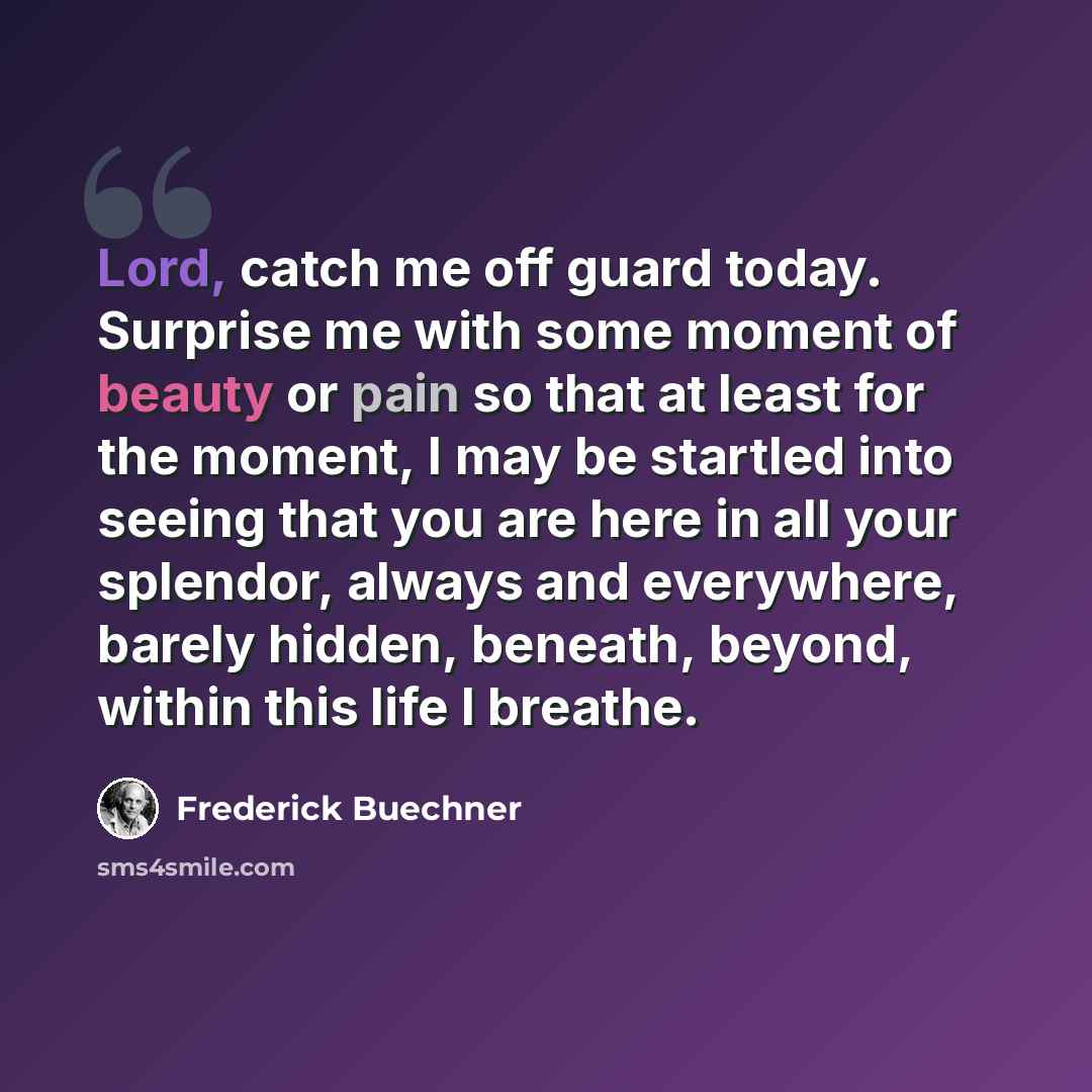 “Lord, catch me off guard today. Surprise me with some moment of beauty or pain so that at least for the moment, I may be startled into seeing that you are here in all your splendor, always and everywhere, barely hidden, beneath, beyond, within this life I breathe.” quote by Frederick Buechner
