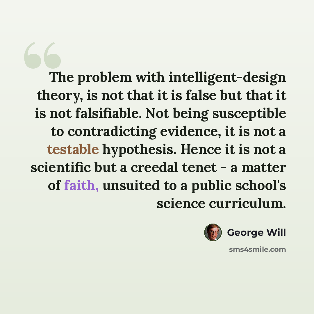 “The problem with intelligent-design theory, is not that it is false but that it is not falsifiable. Not being susceptible to contradicting evidence, it is not a testable hypothesis. Hence it is not a scientific but a creedal tenet - a matter of faith, unsuited to a public school's science…” quote by George Will