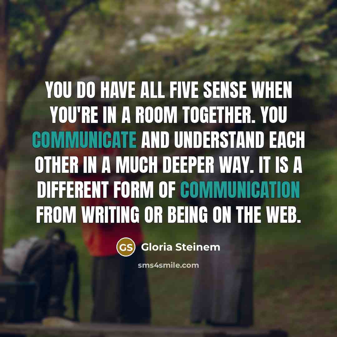 “You do have all five sense when you're in a room together. You communicate and understand each other in a much deeper way. It is a different form of communication from writing or being on the web.” quote by Gloria Steinem