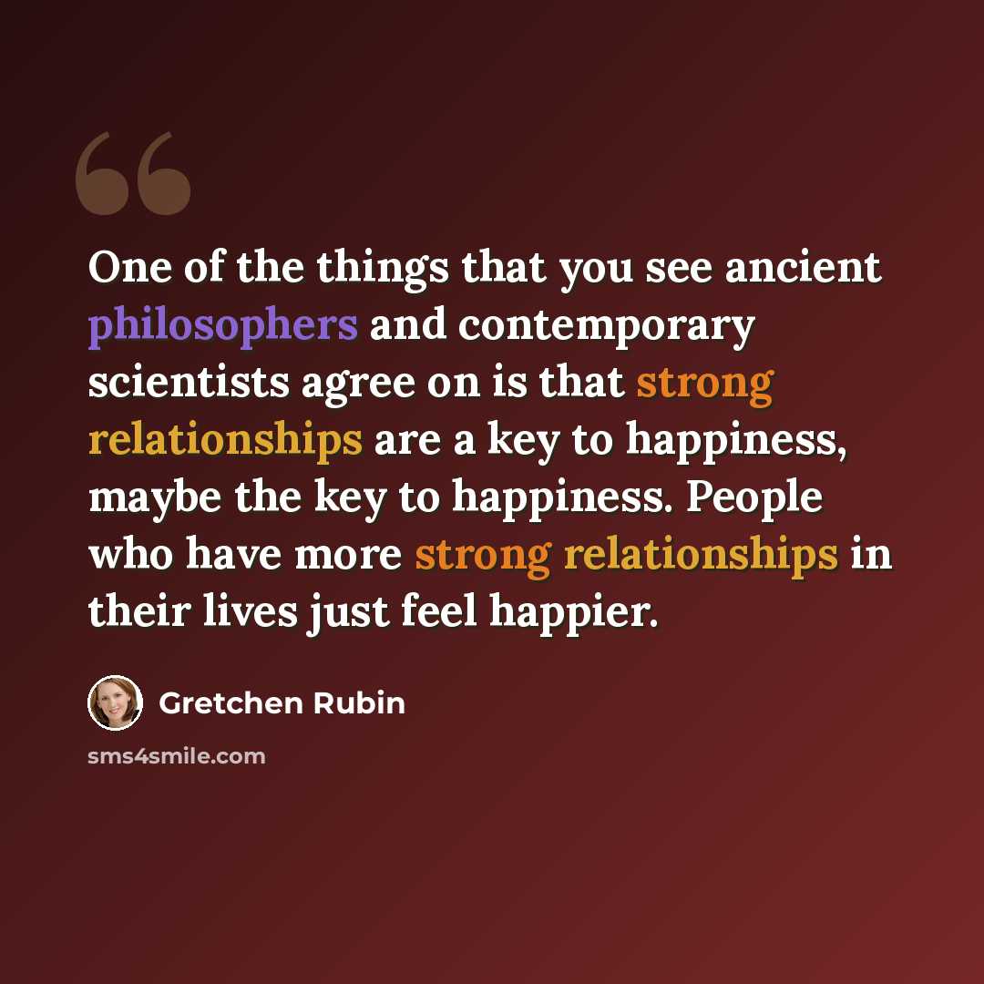 “One of the things that you see ancient philosophers and contemporary scientists agree on is that strong relationships are a key to happiness, maybe the key to happiness. People who have more strong relationships in their lives just feel happier.” quote by Gretchen Rubin