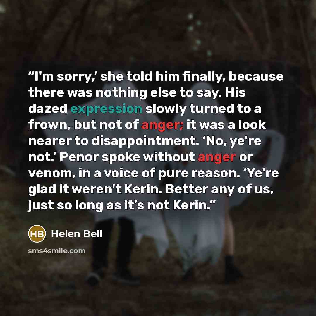 “I'm sorry,’ she told him finally, because there was nothing else to say. His dazed expression slowly turned to a frown, but not of anger; it was a look nearer to disappointment. ‘No, ye're not.’ Penor spoke without anger or venom, in a voice of pure reason. ‘Ye're glad it weren't Kerin. Better any…” quote by Helen Bell