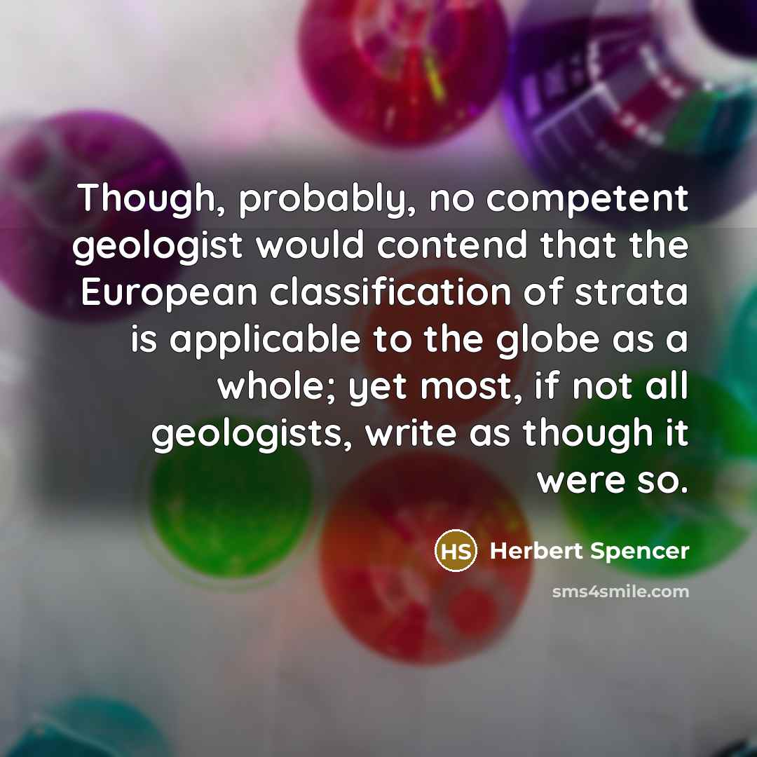 “Though, probably, no competent geologist would contend that the European classification of strata is applicable to the globe as a whole; yet most, if not all geologists, write as though it were so.” quote by Herbert Spencer