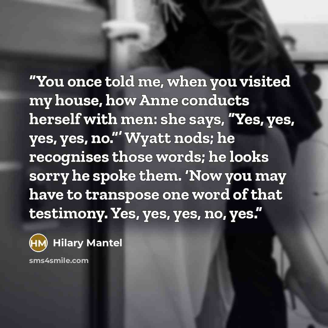 “You once told me, when you visited my house, how Anne conducts herself with men: she says, “Yes, yes, yes, yes, no.”’ Wyatt nods; he recognises those words; he looks sorry he spoke them. ‘Now you may have to transpose one word of that testimony. Yes, yes, yes, no, yes.” quote by Hilary Mantel