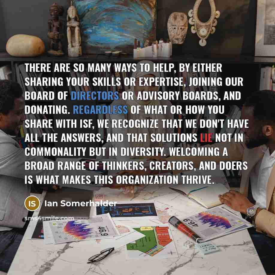 “There are so many ways to help, by either sharing your skills or expertise, joining our board of directors or advisory boards, and donating. Regardless of what or how you share with ISF, we recognize that we don't have all the answers, and that solutions lie not in commonality but in diversity…” quote by Ian Somerhalder
