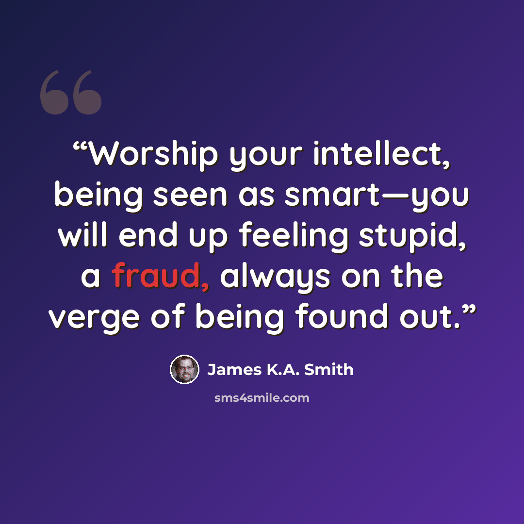 “Worship your intellect, being seen as smart—you will end up feeling stupid, a fraud, always on the verge of being found out.” quote by James K.A. Smith