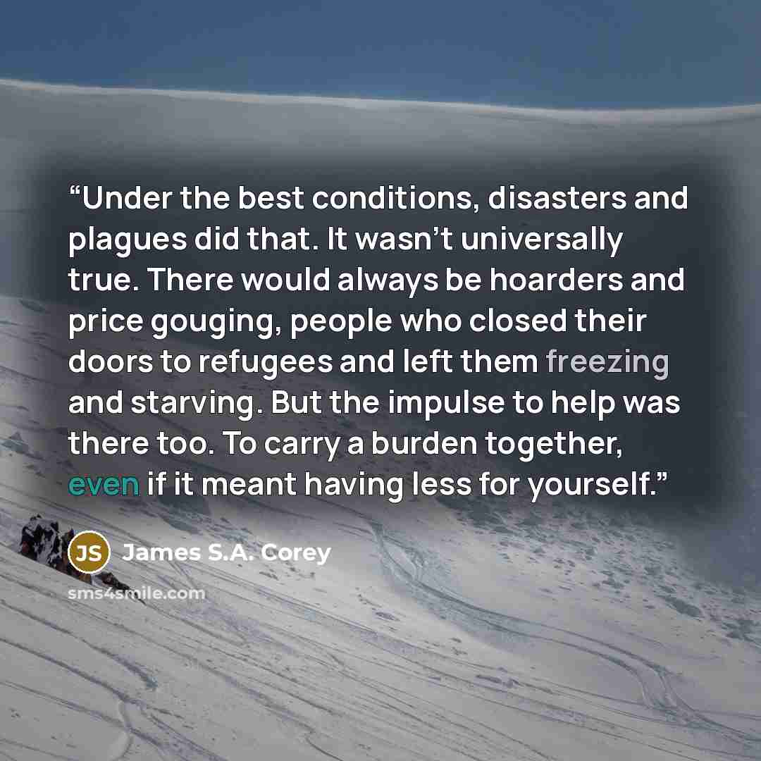 “Under the best conditions, disasters and plagues did that. It wasn’t universally true. There would always be hoarders and price gouging, people who closed their doors to refugees and left them freezing and starving. But the impulse to help was there too. To carry a burden together, even if it…” quote by James S.A. Corey