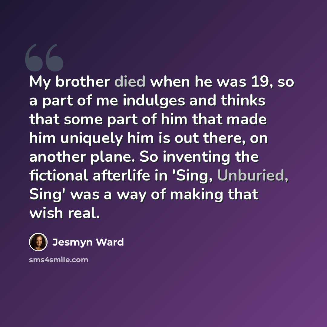 “My brother died when he was 19, so a part of me indulges and thinks that some part of him that made him uniquely him is out there, on another plane. So inventing the fictional afterlife in 'Sing, Unburied, Sing' was a way of making that wish real.” quote by Jesmyn Ward
