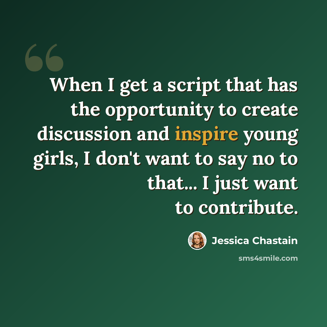 “When I get a script that has the opportunity to create discussion and inspire young girls, I don't want to say no to that... I just want to contribute.” quote by Jessica Chastain