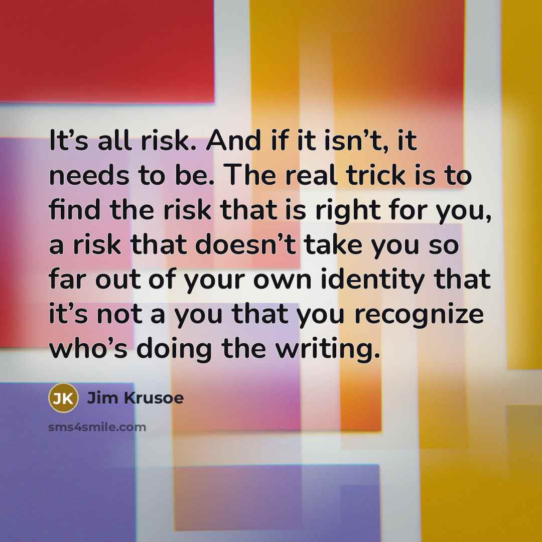 “It’s all risk. And if it isn’t, it needs to be. The real trick is to find the risk that is right for you, a risk that doesn’t take you so far out of your own identity that it’s not a you that you recognize who’s doing the writing.” quote by Jim Krusoe