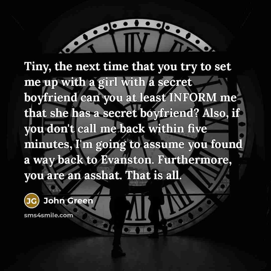 “Tiny, the next time that you try to set me up with a girl with a secret boyfriend can you at least INFORM me that she has a secret boyfriend? Also, if you don't call me back within five minutes, I'm going to assume you found a way back to Evanston. Furthermore, you are an asshat. That is all.” quote by John Green