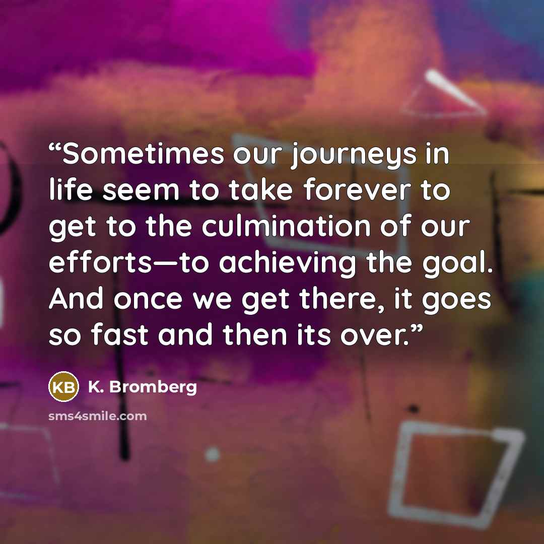 “Sometimes our journeys in life seem to take forever to get to the culmination of our efforts—to achieving the goal. And once we get there, it goes so fast and then its over.” quote by K. Bromberg