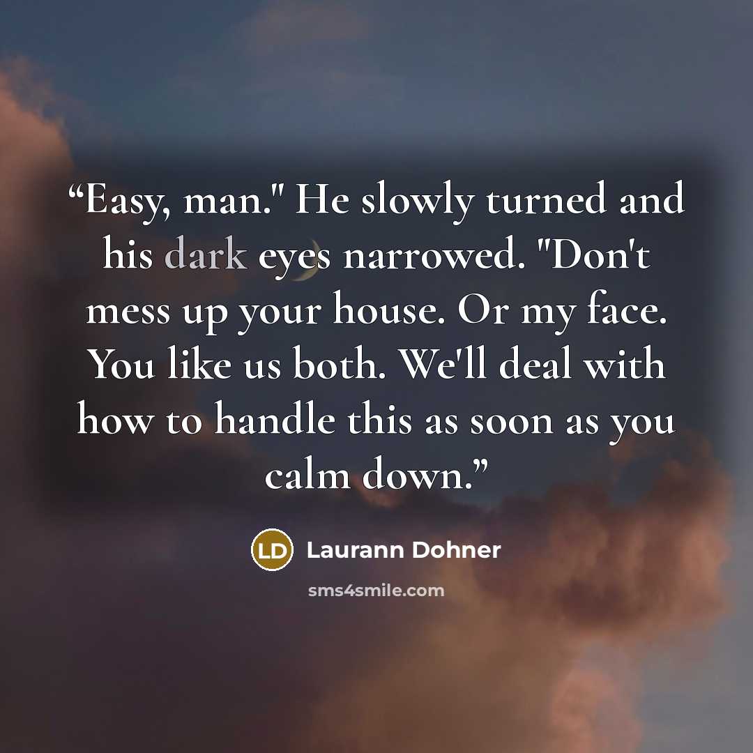 “Easy, man." He slowly turned and his dark eyes narrowed. "Don't mess up your house. Or my face. You like us both. We'll deal with how to handle this as soon as you calm down.” quote by laurann dohner