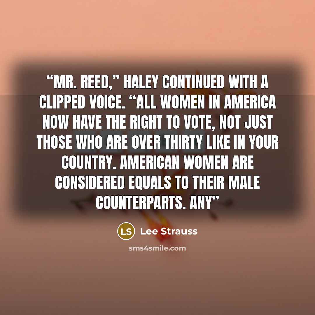 “Mr. Reed,” Haley continued with a clipped voice. “All women in America now have the right to vote, not just those who are over thirty like in your country. American women are considered equals to their male counterparts. Any” quote by Lee Strauss