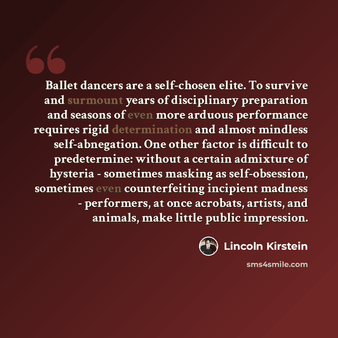 “Ballet dancers are a self-chosen elite. To survive and surmount years of disciplinary preparation and seasons of even more arduous performance requires rigid determination and almost mindless self-abnegation. One other factor is difficult to predetermine: without a certain admixture of hysteria…” quote by Lincoln Kirstein