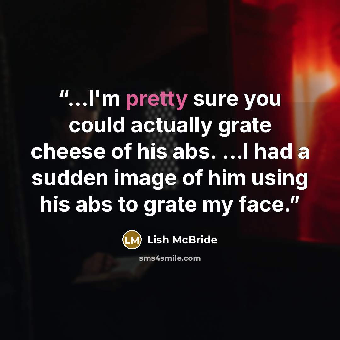“...I'm pretty sure you could actually grate cheese of his abs. ...I had a sudden image of him using his abs to grate my face.” quote by Lish McBride
