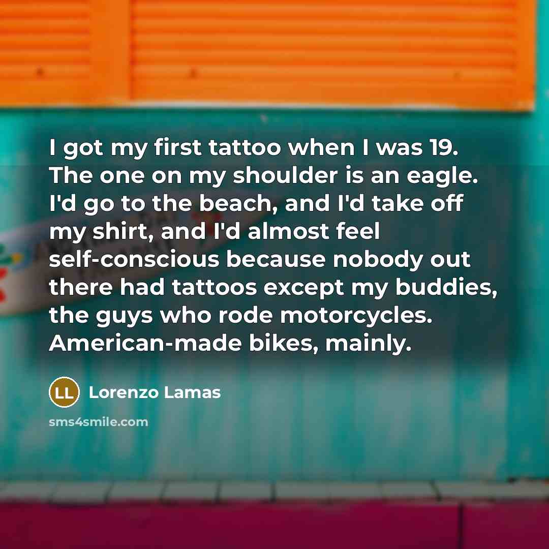“I got my first tattoo when I was 19. The one on my shoulder is an eagle. I'd go to the beach, and I'd take off my shirt, and I'd almost feel self-conscious because nobody out there had tattoos except my buddies, the guys who rode motorcycles. American-made bikes, mainly.” quote by Lorenzo Lamas